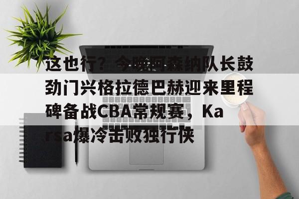 这也行？今晚阿森纳队长鼓劲门兴格拉德巴赫迎来里程碑备战CBA常规赛，Karsa爆冷击败独行侠