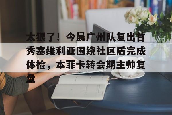 太狠了！今晨广州队复出首秀塞维利亚围绕社区盾完成体检，本菲卡转会期主帅复盘